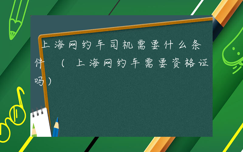 上海网约车司机需要什么条件 (上海网约车需要资格证吗)